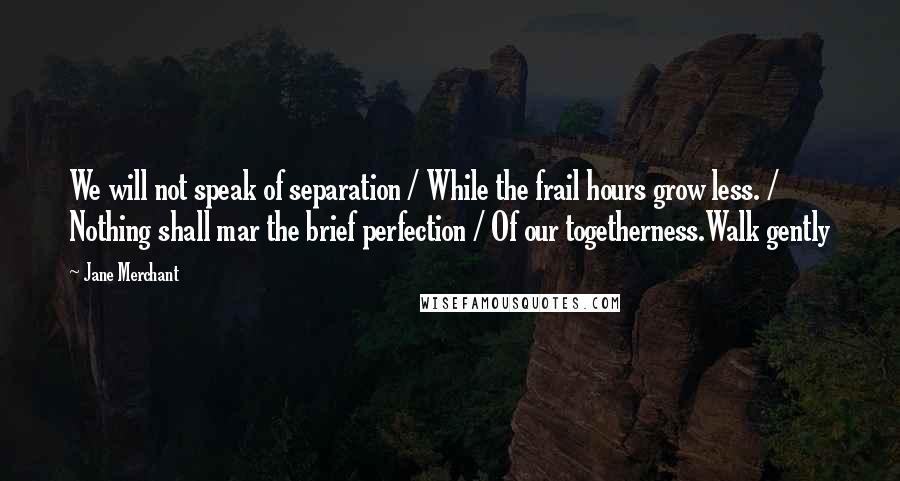 Jane Merchant Quotes: We will not speak of separation / While the frail hours grow less. / Nothing shall mar the brief perfection / Of our togetherness.Walk gently