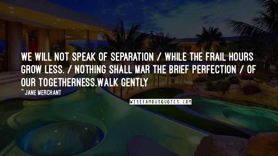 Jane Merchant Quotes: We will not speak of separation / While the frail hours grow less. / Nothing shall mar the brief perfection / Of our togetherness.Walk gently