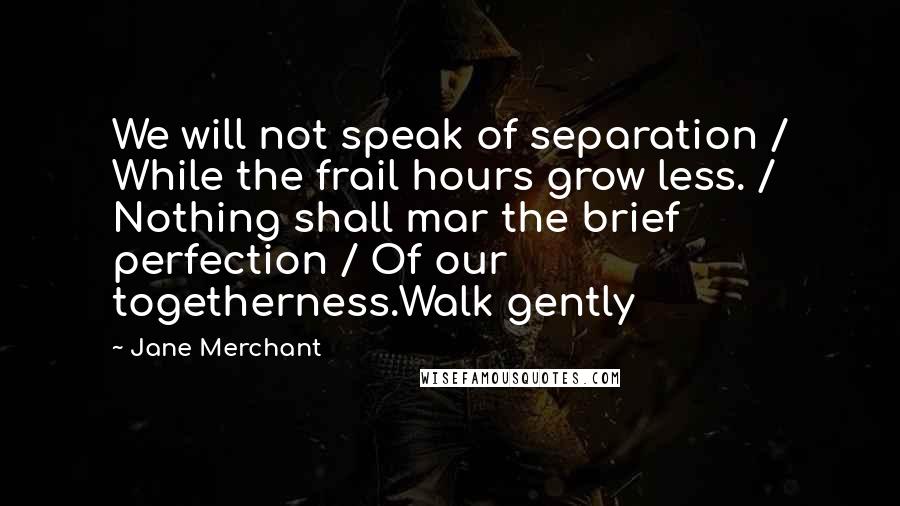 Jane Merchant Quotes: We will not speak of separation / While the frail hours grow less. / Nothing shall mar the brief perfection / Of our togetherness.Walk gently