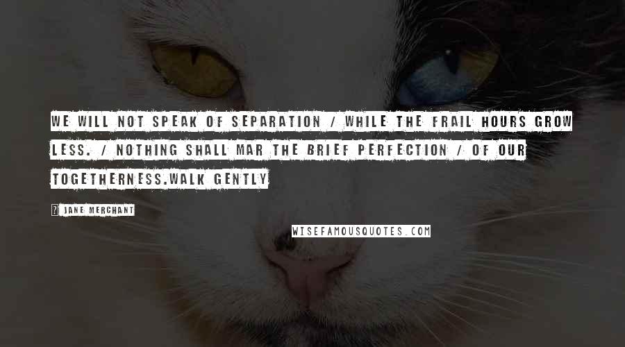 Jane Merchant Quotes: We will not speak of separation / While the frail hours grow less. / Nothing shall mar the brief perfection / Of our togetherness.Walk gently