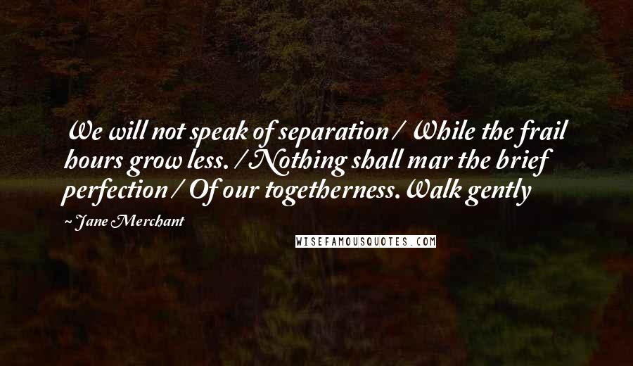 Jane Merchant Quotes: We will not speak of separation / While the frail hours grow less. / Nothing shall mar the brief perfection / Of our togetherness.Walk gently