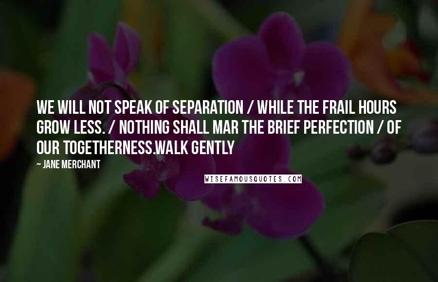 Jane Merchant Quotes: We will not speak of separation / While the frail hours grow less. / Nothing shall mar the brief perfection / Of our togetherness.Walk gently