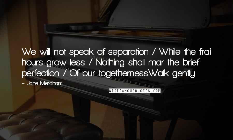 Jane Merchant Quotes: We will not speak of separation / While the frail hours grow less. / Nothing shall mar the brief perfection / Of our togetherness.Walk gently