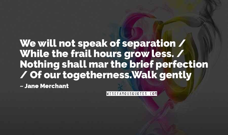 Jane Merchant Quotes: We will not speak of separation / While the frail hours grow less. / Nothing shall mar the brief perfection / Of our togetherness.Walk gently