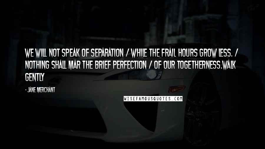 Jane Merchant Quotes: We will not speak of separation / While the frail hours grow less. / Nothing shall mar the brief perfection / Of our togetherness.Walk gently