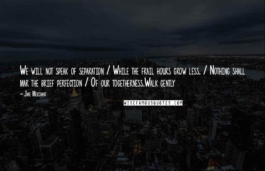 Jane Merchant Quotes: We will not speak of separation / While the frail hours grow less. / Nothing shall mar the brief perfection / Of our togetherness.Walk gently