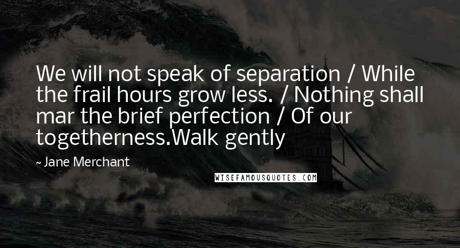 Jane Merchant Quotes: We will not speak of separation / While the frail hours grow less. / Nothing shall mar the brief perfection / Of our togetherness.Walk gently