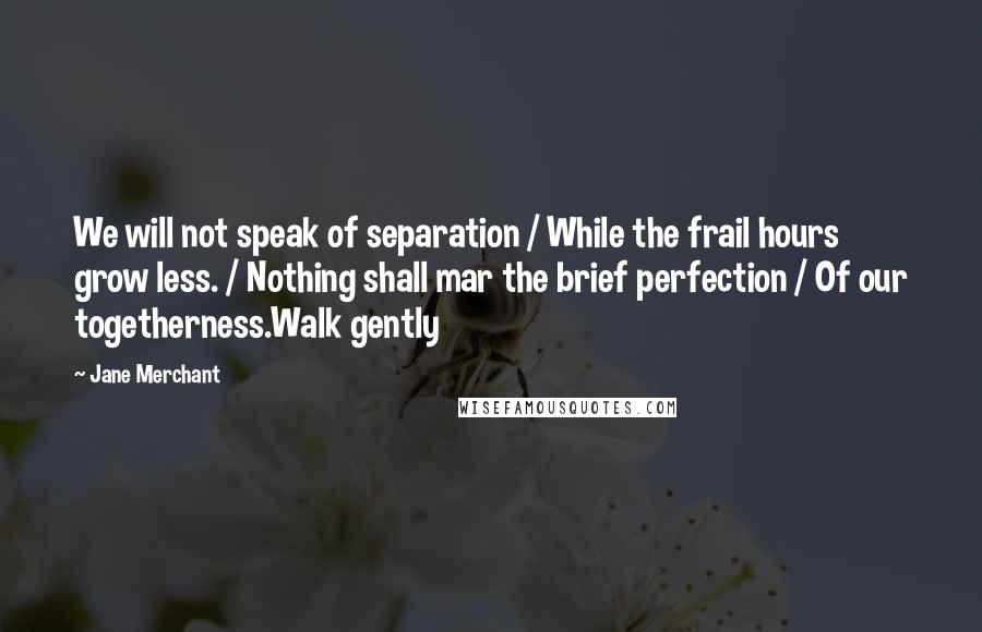 Jane Merchant Quotes: We will not speak of separation / While the frail hours grow less. / Nothing shall mar the brief perfection / Of our togetherness.Walk gently