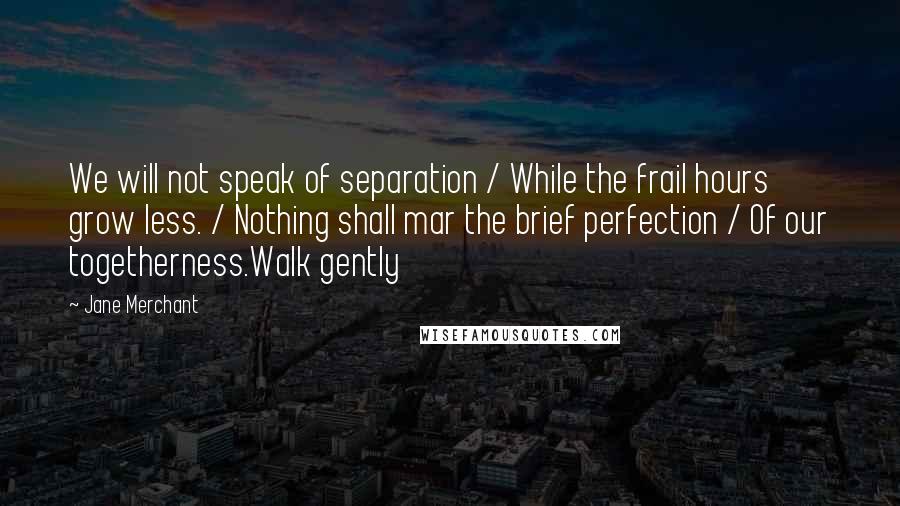 Jane Merchant Quotes: We will not speak of separation / While the frail hours grow less. / Nothing shall mar the brief perfection / Of our togetherness.Walk gently