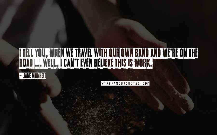 Jane Monheit Quotes: I tell you, when we travel with our own band and we're on the road ... Well, I can't even believe this is work.