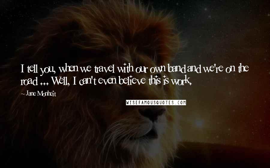 Jane Monheit Quotes: I tell you, when we travel with our own band and we're on the road ... Well, I can't even believe this is work.