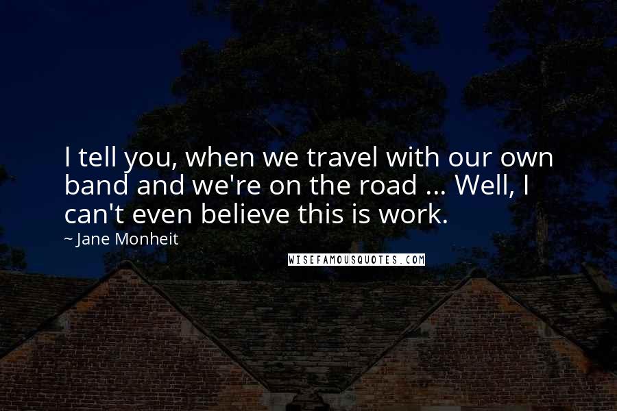 Jane Monheit Quotes: I tell you, when we travel with our own band and we're on the road ... Well, I can't even believe this is work.