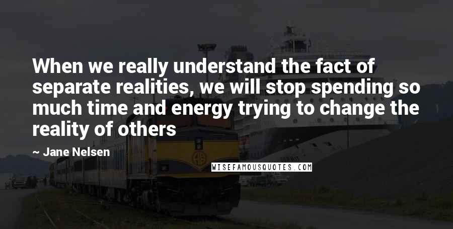 Jane Nelsen Quotes: When we really understand the fact of separate realities, we will stop spending so much time and energy trying to change the reality of others