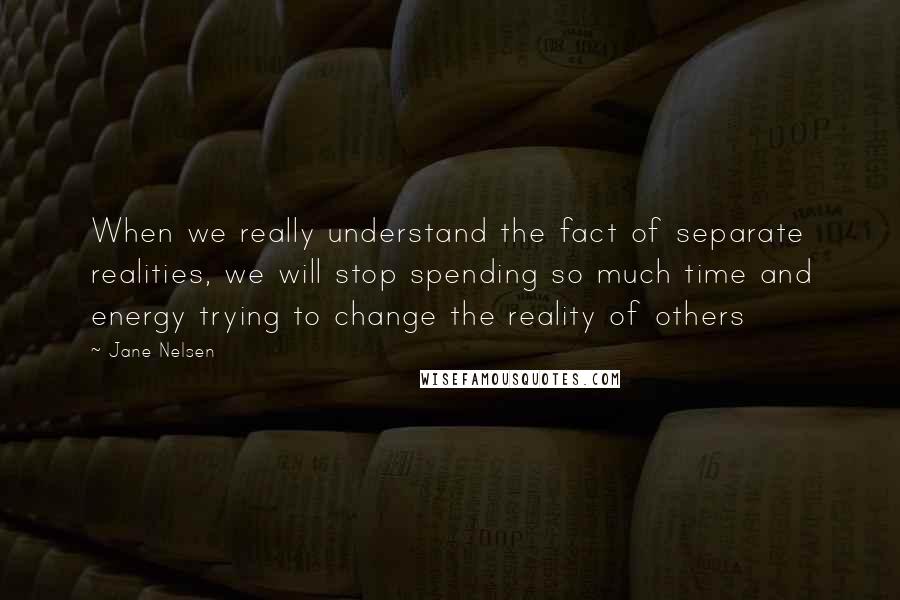 Jane Nelsen Quotes: When we really understand the fact of separate realities, we will stop spending so much time and energy trying to change the reality of others