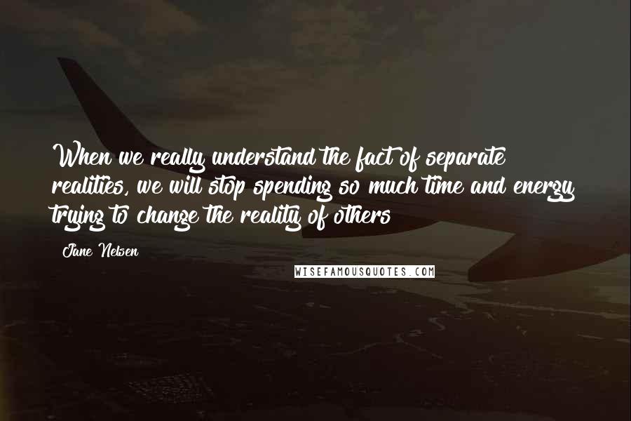 Jane Nelsen Quotes: When we really understand the fact of separate realities, we will stop spending so much time and energy trying to change the reality of others