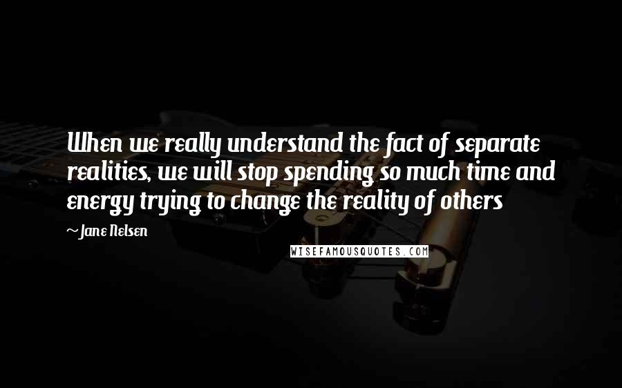 Jane Nelsen Quotes: When we really understand the fact of separate realities, we will stop spending so much time and energy trying to change the reality of others