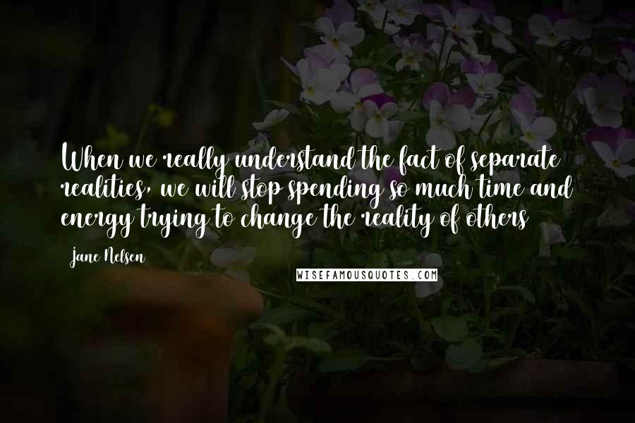 Jane Nelsen Quotes: When we really understand the fact of separate realities, we will stop spending so much time and energy trying to change the reality of others