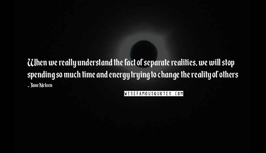 Jane Nelsen Quotes: When we really understand the fact of separate realities, we will stop spending so much time and energy trying to change the reality of others