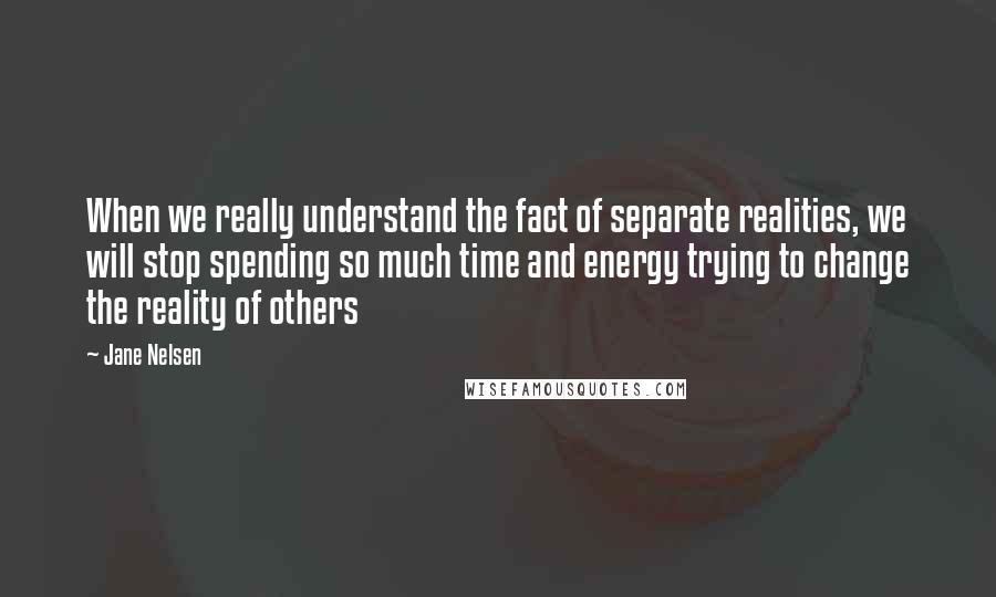 Jane Nelsen Quotes: When we really understand the fact of separate realities, we will stop spending so much time and energy trying to change the reality of others