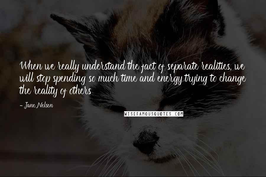 Jane Nelsen Quotes: When we really understand the fact of separate realities, we will stop spending so much time and energy trying to change the reality of others