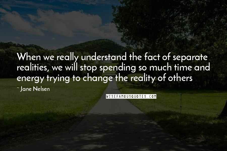 Jane Nelsen Quotes: When we really understand the fact of separate realities, we will stop spending so much time and energy trying to change the reality of others