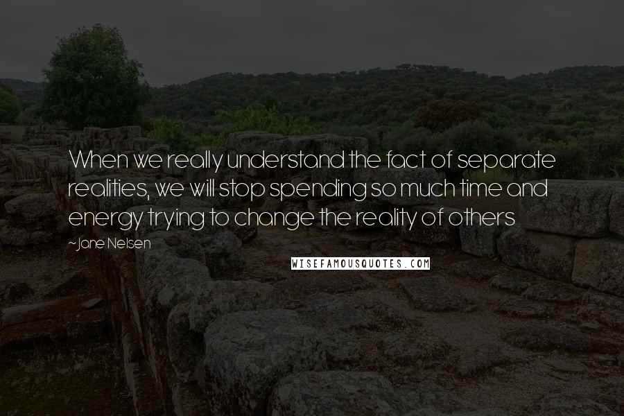 Jane Nelsen Quotes: When we really understand the fact of separate realities, we will stop spending so much time and energy trying to change the reality of others