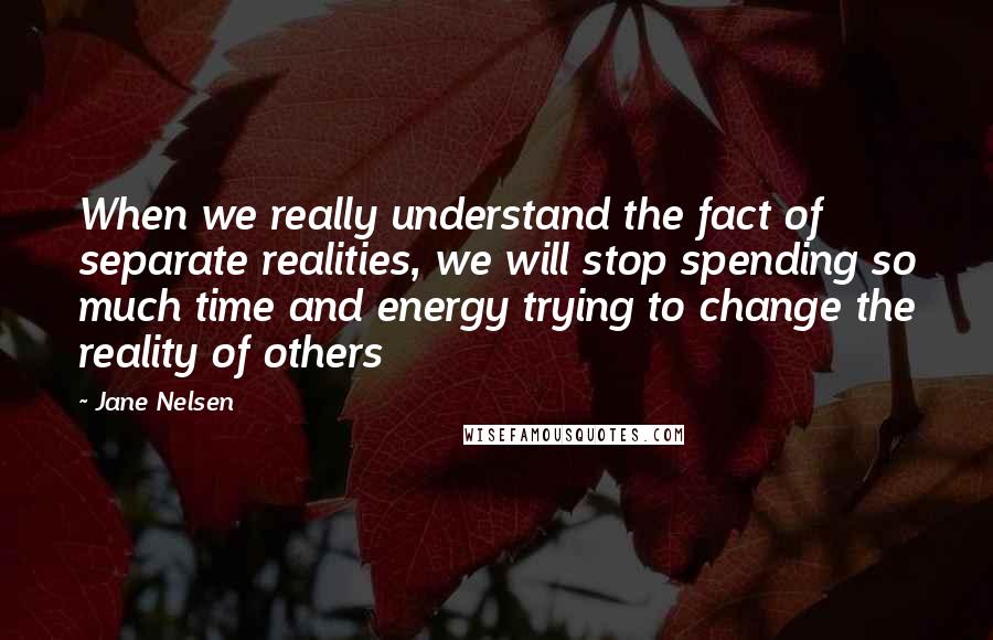 Jane Nelsen Quotes: When we really understand the fact of separate realities, we will stop spending so much time and energy trying to change the reality of others