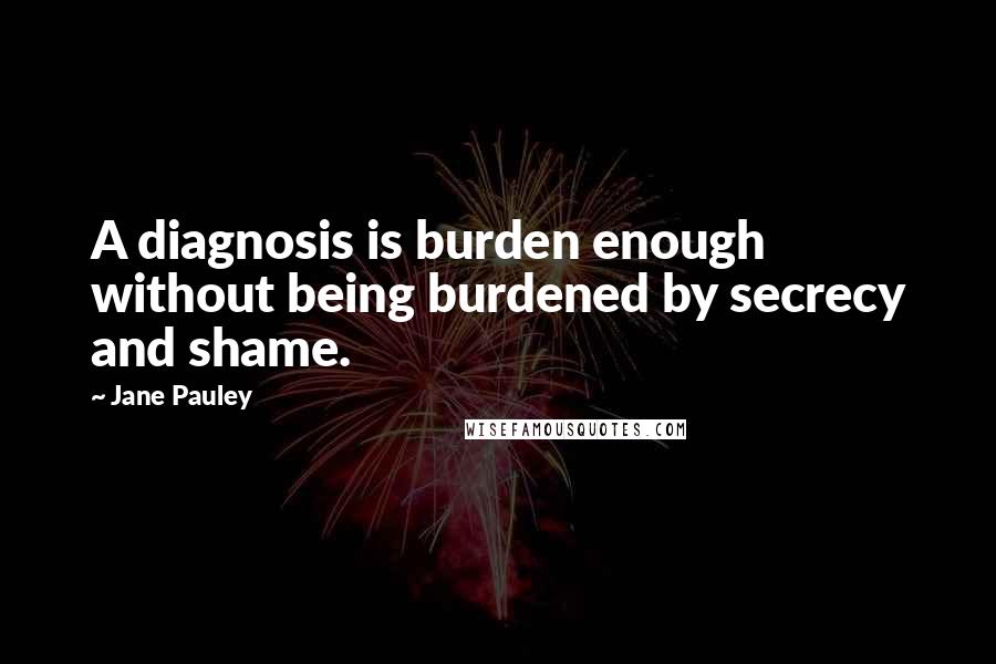 Jane Pauley Quotes: A diagnosis is burden enough without being burdened by secrecy and shame.