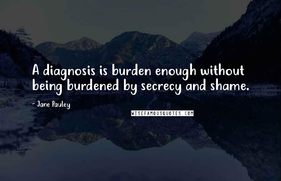 Jane Pauley Quotes: A diagnosis is burden enough without being burdened by secrecy and shame.