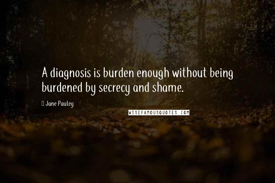 Jane Pauley Quotes: A diagnosis is burden enough without being burdened by secrecy and shame.