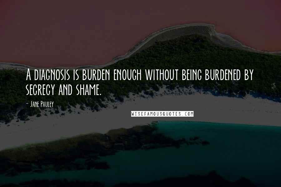 Jane Pauley Quotes: A diagnosis is burden enough without being burdened by secrecy and shame.