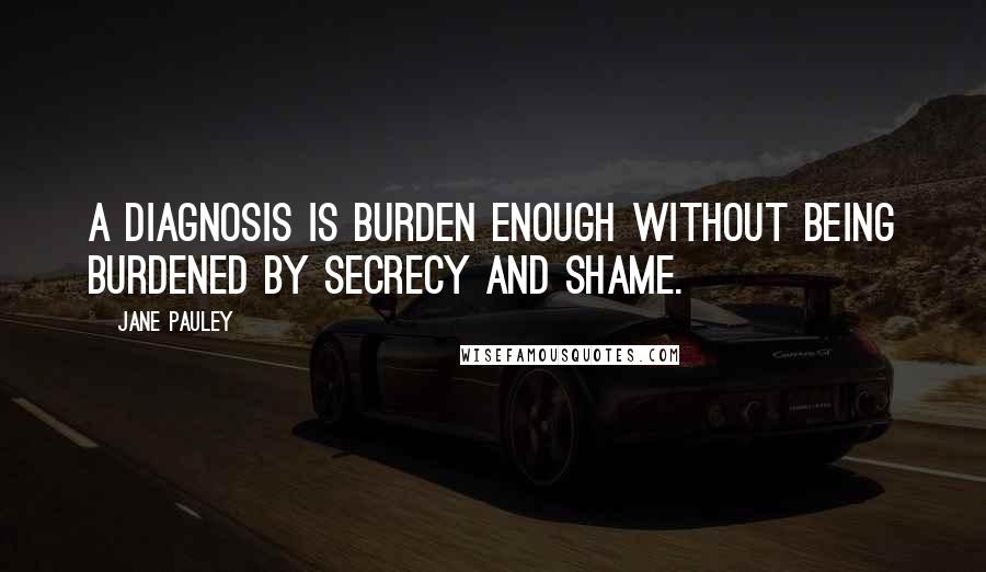 Jane Pauley Quotes: A diagnosis is burden enough without being burdened by secrecy and shame.