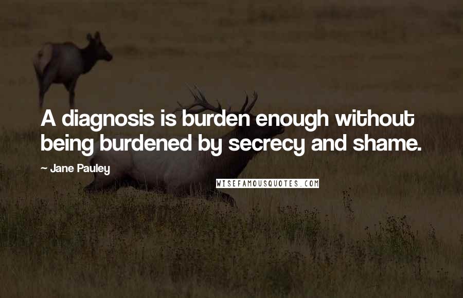 Jane Pauley Quotes: A diagnosis is burden enough without being burdened by secrecy and shame.