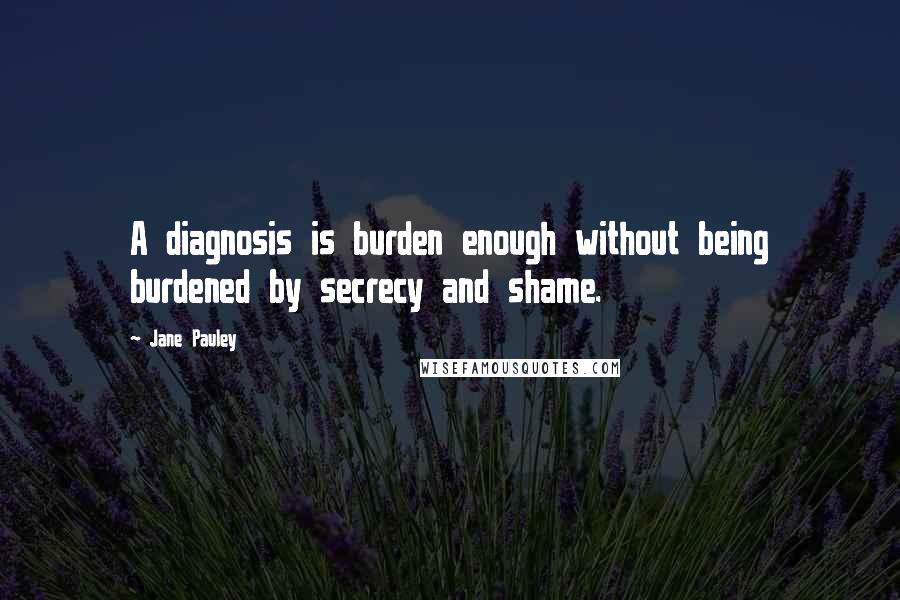 Jane Pauley Quotes: A diagnosis is burden enough without being burdened by secrecy and shame.