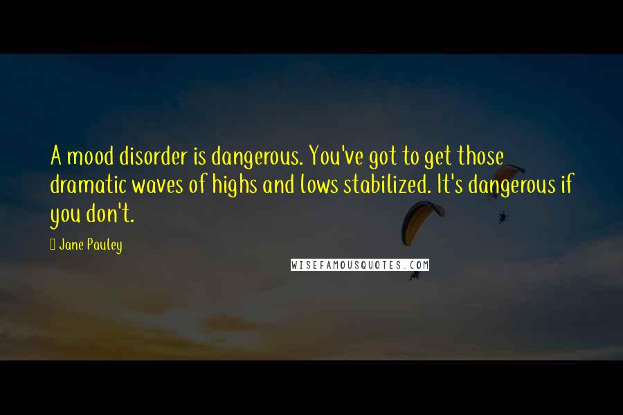 Jane Pauley Quotes: A mood disorder is dangerous. You've got to get those dramatic waves of highs and lows stabilized. It's dangerous if you don't.