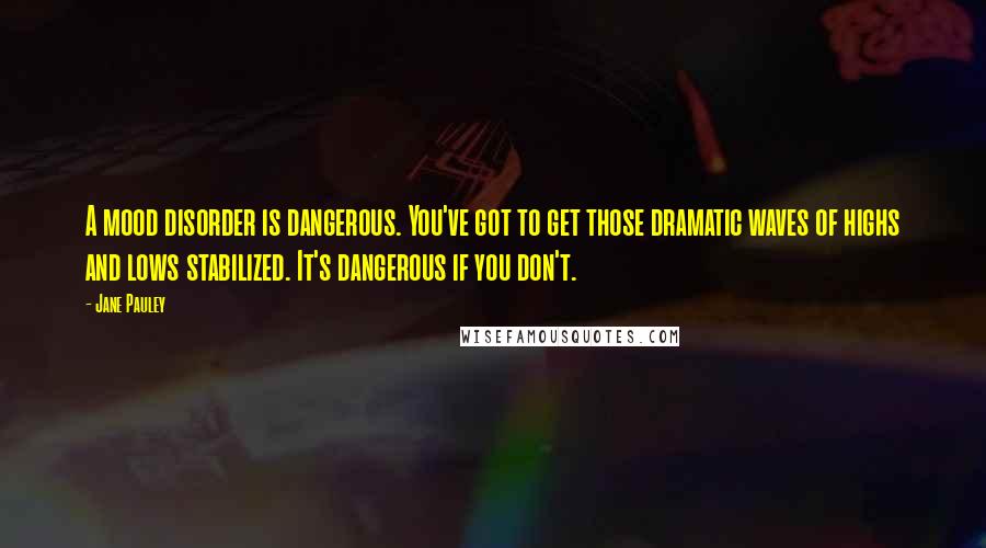 Jane Pauley Quotes: A mood disorder is dangerous. You've got to get those dramatic waves of highs and lows stabilized. It's dangerous if you don't.