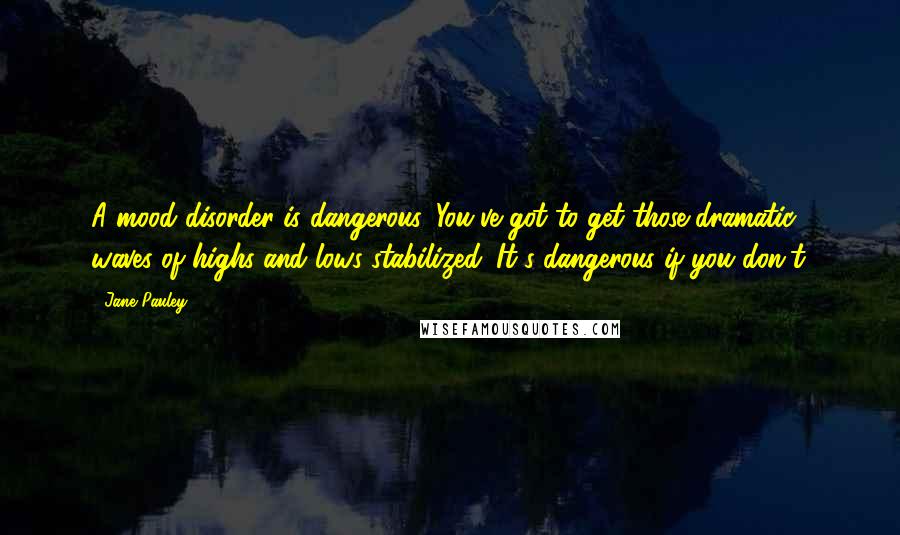 Jane Pauley Quotes: A mood disorder is dangerous. You've got to get those dramatic waves of highs and lows stabilized. It's dangerous if you don't.