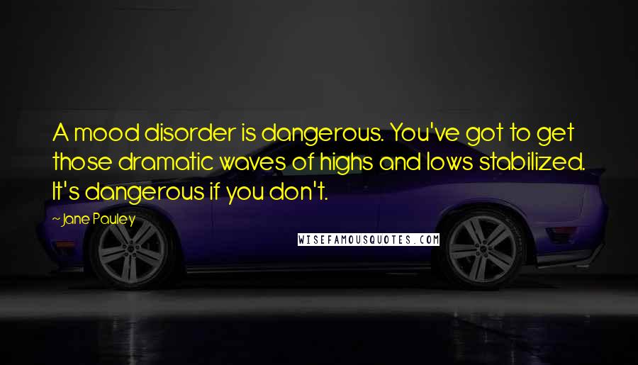 Jane Pauley Quotes: A mood disorder is dangerous. You've got to get those dramatic waves of highs and lows stabilized. It's dangerous if you don't.