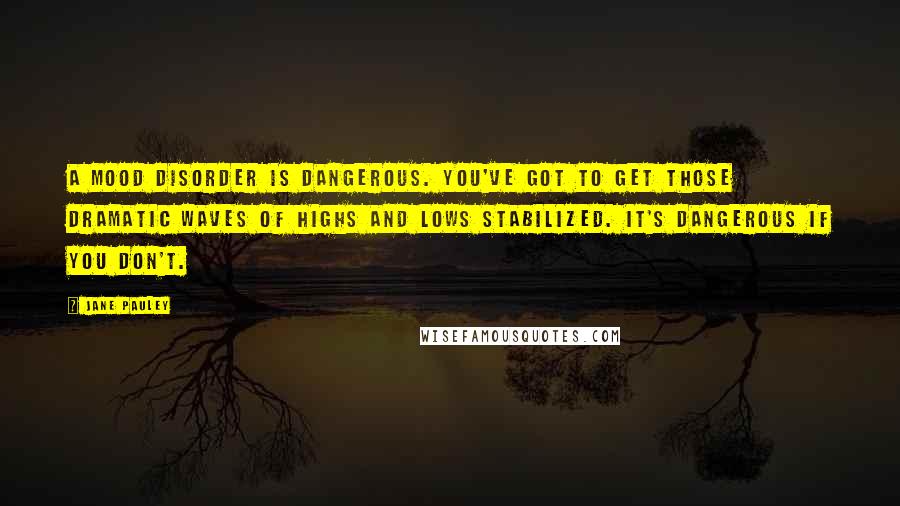 Jane Pauley Quotes: A mood disorder is dangerous. You've got to get those dramatic waves of highs and lows stabilized. It's dangerous if you don't.