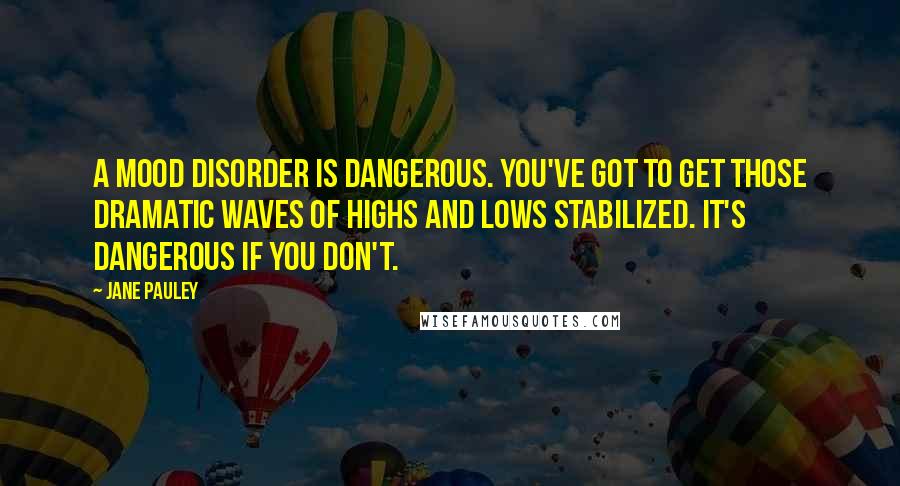 Jane Pauley Quotes: A mood disorder is dangerous. You've got to get those dramatic waves of highs and lows stabilized. It's dangerous if you don't.