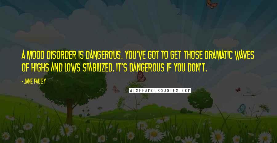 Jane Pauley Quotes: A mood disorder is dangerous. You've got to get those dramatic waves of highs and lows stabilized. It's dangerous if you don't.