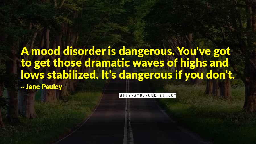 Jane Pauley Quotes: A mood disorder is dangerous. You've got to get those dramatic waves of highs and lows stabilized. It's dangerous if you don't.