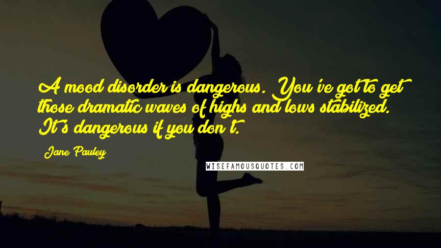 Jane Pauley Quotes: A mood disorder is dangerous. You've got to get those dramatic waves of highs and lows stabilized. It's dangerous if you don't.