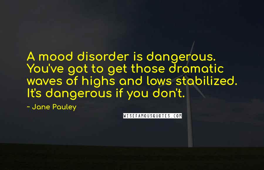 Jane Pauley Quotes: A mood disorder is dangerous. You've got to get those dramatic waves of highs and lows stabilized. It's dangerous if you don't.