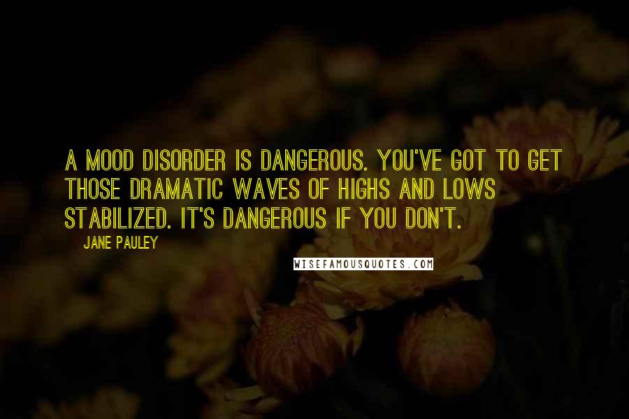 Jane Pauley Quotes: A mood disorder is dangerous. You've got to get those dramatic waves of highs and lows stabilized. It's dangerous if you don't.
