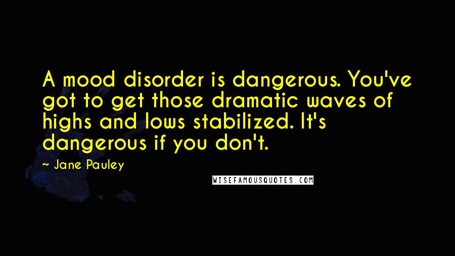 Jane Pauley Quotes: A mood disorder is dangerous. You've got to get those dramatic waves of highs and lows stabilized. It's dangerous if you don't.