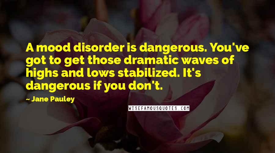 Jane Pauley Quotes: A mood disorder is dangerous. You've got to get those dramatic waves of highs and lows stabilized. It's dangerous if you don't.