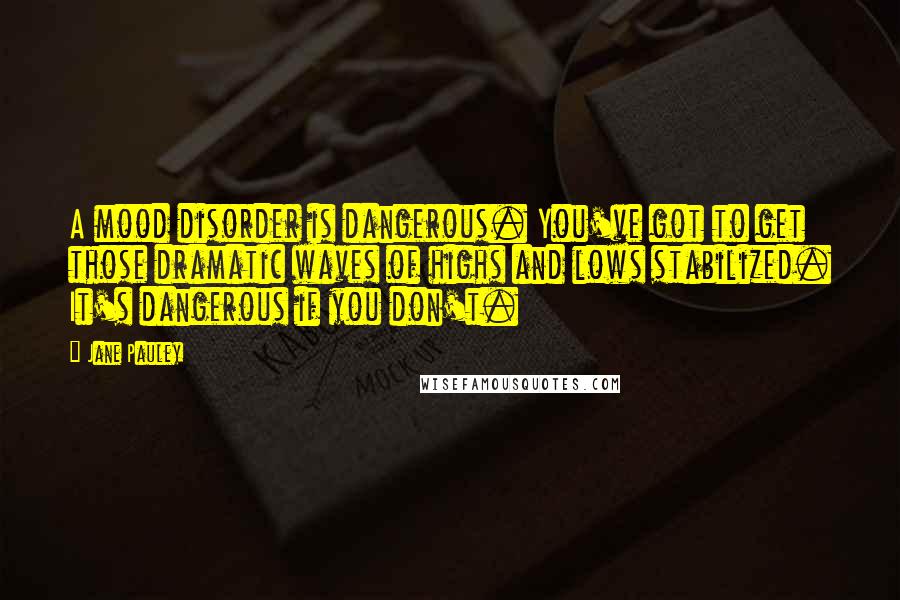 Jane Pauley Quotes: A mood disorder is dangerous. You've got to get those dramatic waves of highs and lows stabilized. It's dangerous if you don't.