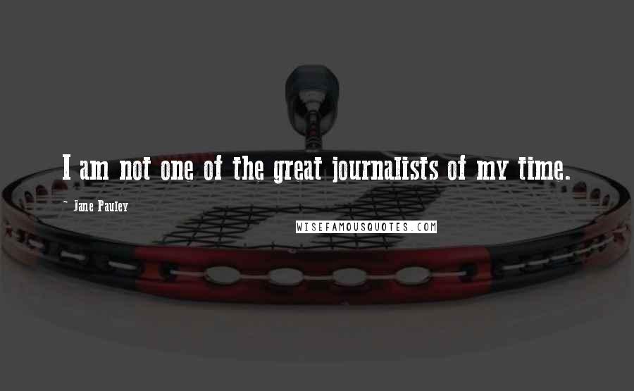 Jane Pauley Quotes: I am not one of the great journalists of my time.