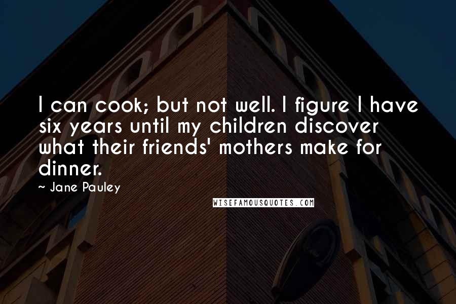 Jane Pauley Quotes: I can cook; but not well. I figure I have six years until my children discover what their friends' mothers make for dinner.